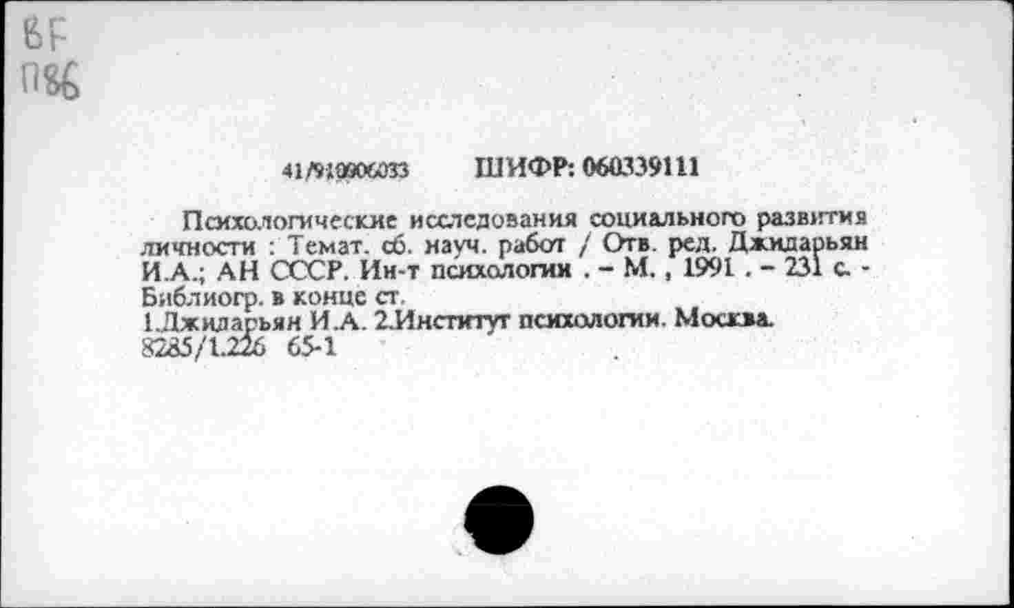 ﻿
41тдаоюзз ШИФР: 060339111
Психологические исследования социального развития личности : Темат. сб. науч, работ / Отв. ред. Джидарьян И.А.; АН СССР. Ин-т психологии . - М., 1991 . - 231 с. -Библиогр. в конце ст.
1Лжиларьян И.А. 2.Инстнтуг психологии. Москва.
82^5/1.226 65-1